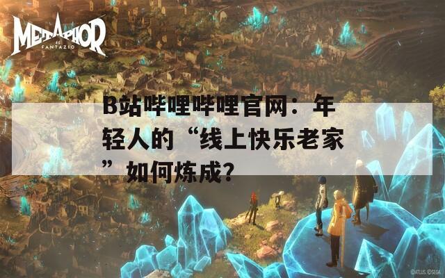 B站哔哩哔哩官网：年轻人的“线上快乐老家”如何炼成？