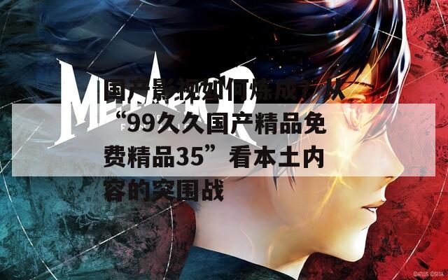 国产影视如何炼成？从“99久久国产精品免费精品35”看本土内容的突围战