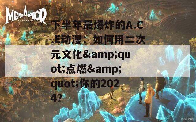 下半年最爆炸的A.C.E动漫：如何用二次元文化&quot;点燃&quot;你的2024？