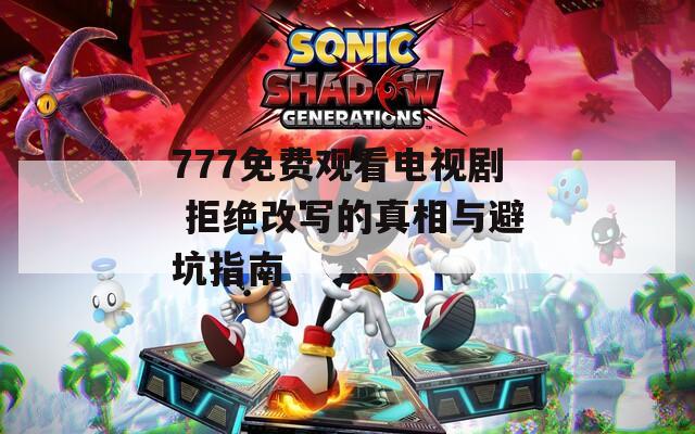 777免费观看电视剧 拒绝改写的真相与避坑指南