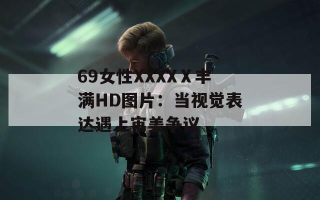 69女性XXXXⅩ丰满HD图片：当视觉表达遇上审美争议