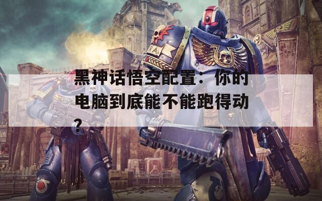 黑神话悟空配置：你的电脑到底能不能跑得动？