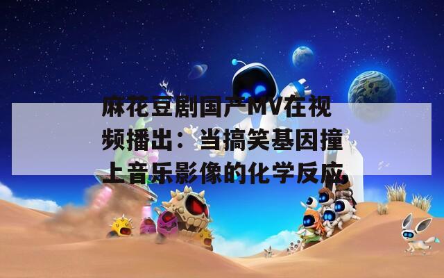 麻花豆剧国产MV在视频播出：当搞笑基因撞上音乐影像的化学反应