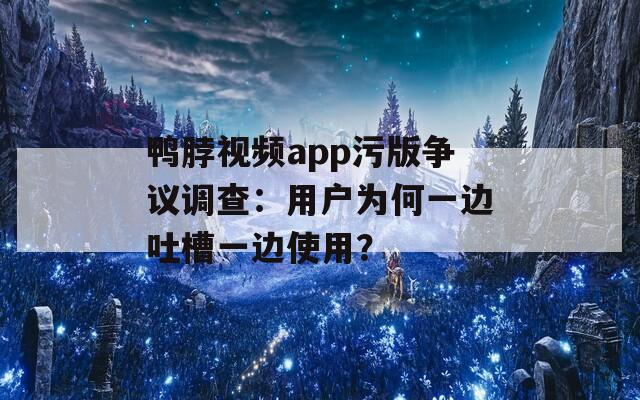 鸭脖视频app污版争议调查：用户为何一边吐槽一边使用？