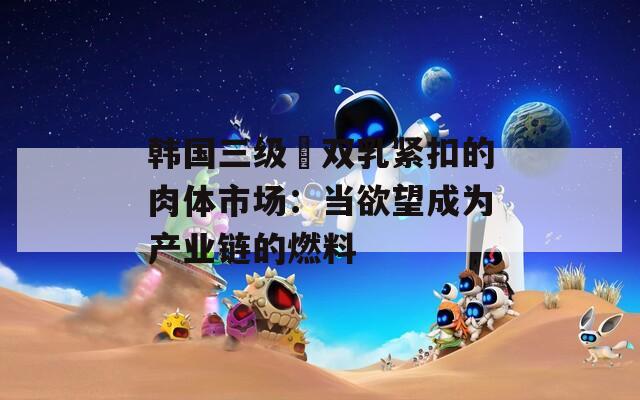 韩国三级巜双乳紧扣的肉体市场：当欲望成为产业链的燃料