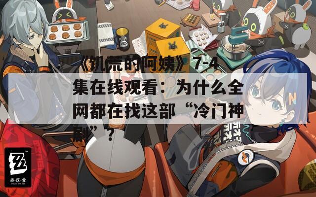 《饥荒的阿姨》7-4集在线观看：为什么全网都在找这部“冷门神剧”？