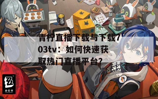 青柠直播下载与下载703tv：如何快速获取热门直播平台？