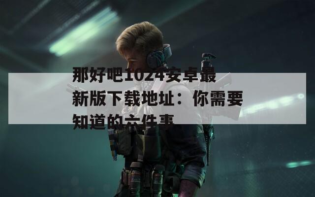 那好吧1024安卓最新版下载地址：你需要知道的六件事