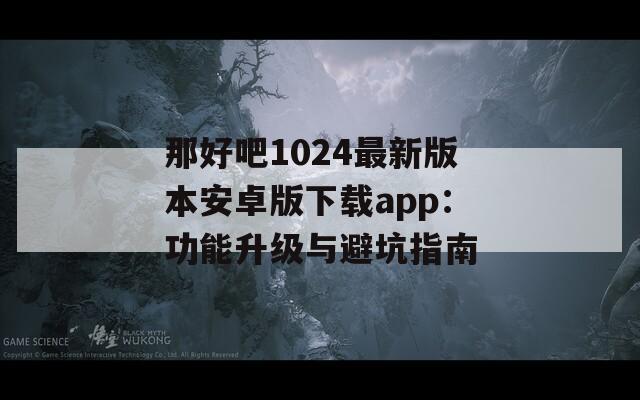 那好吧1024最新版本安卓版下载app：功能升级与避坑指南
