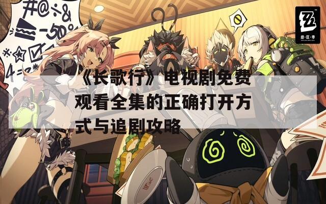 《长歌行》电视剧免费观看全集的正确打开方式与追剧攻略