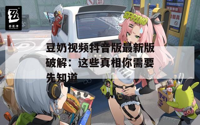 豆奶视频抖音版最新版破解：这些真相你需要先知道