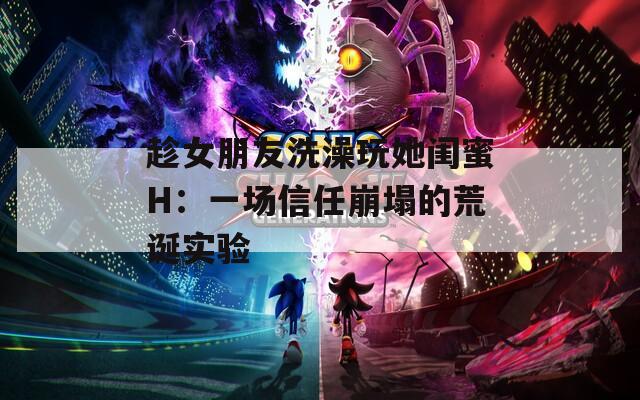 趁女朋友洗澡玩她闺蜜H：一场信任崩塌的荒诞实验