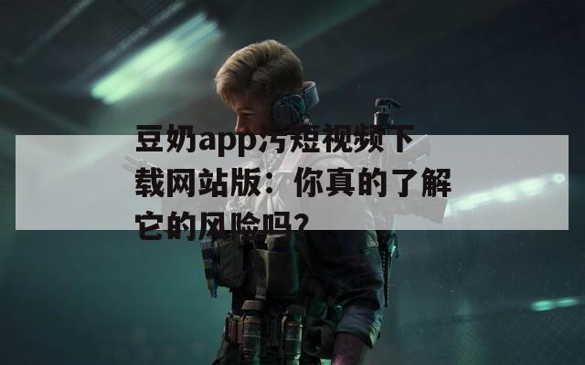 豆奶app污短视频下载网站版：你真的了解它的风险吗？