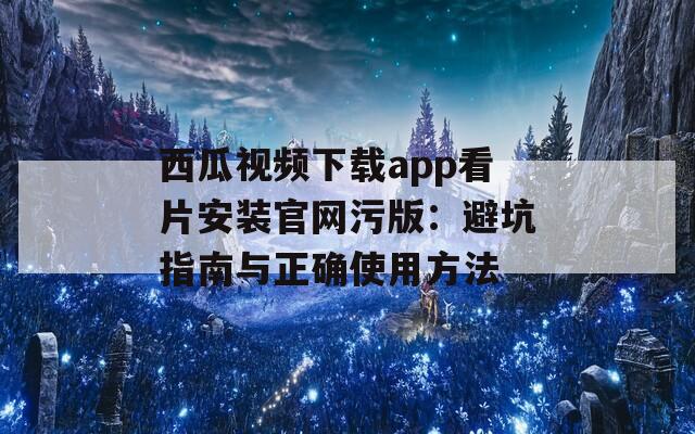 西瓜视频下载app看片安装官网污版：避坑指南与正确使用方法
