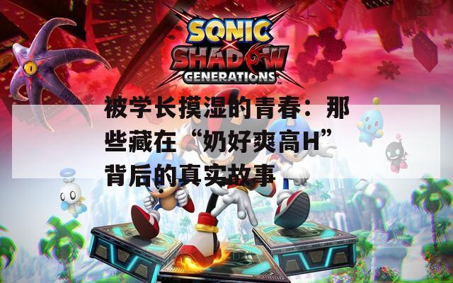 被学长摸湿的青春：那些藏在“奶好爽高H”背后的真实故事