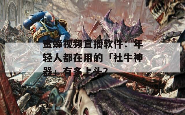 蜜蜂视频直播软件：年轻人都在用的「社牛神器」有多上头？