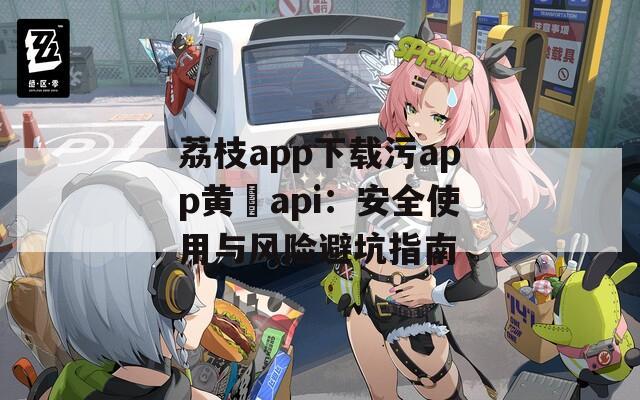 荔枝app下载污app黄汅api：安全使用与风险避坑指南
