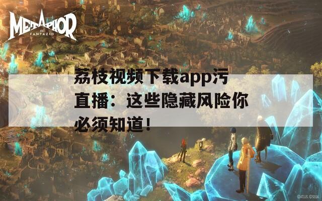 荔枝视频下载app污直播：这些隐藏风险你必须知道！