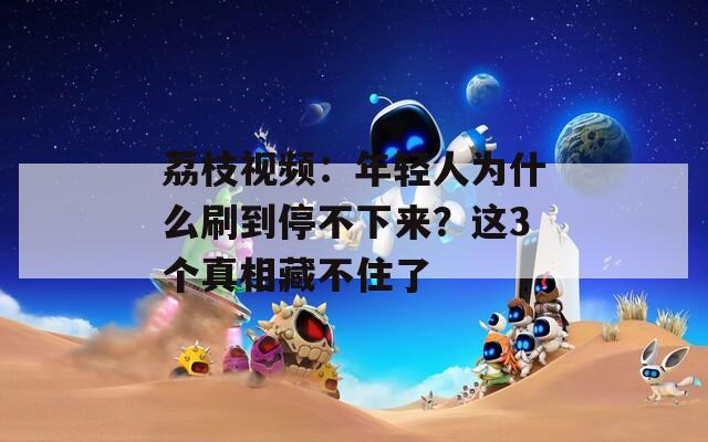 荔枝视频：年轻人为什么刷到停不下来？这3个真相藏不住了