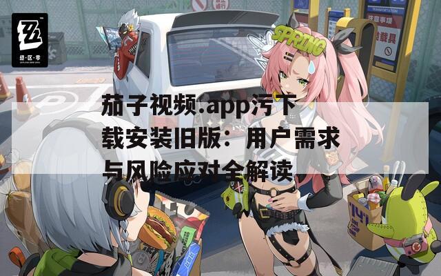 茄子视频.app污下载安装旧版：用户需求与风险应对全解读