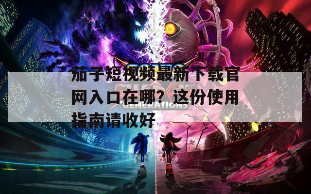 茄子短视频最新下载官网入口在哪？这份使用指南请收好