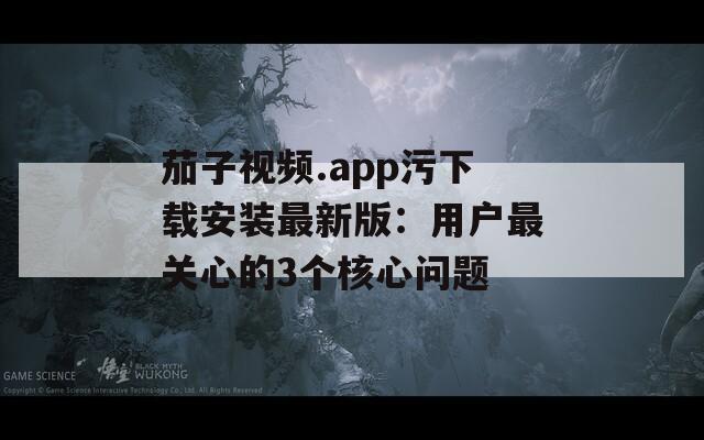 茄子视频.app污下载安装最新版：用户最关心的3个核心问题