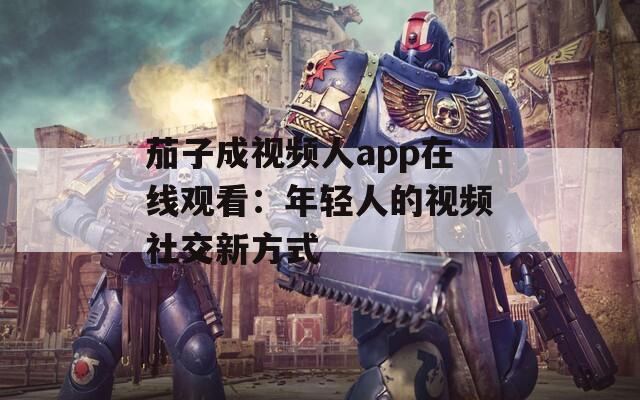 茄子成视频人app在线观看：年轻人的视频社交新方式