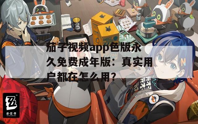 茄子视频app色版永久免费成年版：真实用户都在怎么用？