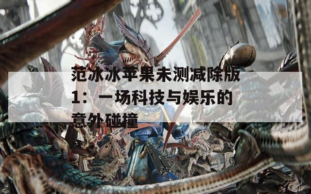 范冰冰苹果未测减除版1：一场科技与娱乐的意外碰撞