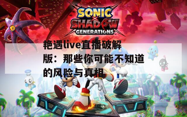 艳遇live直播破解版：那些你可能不知道的风险与真相