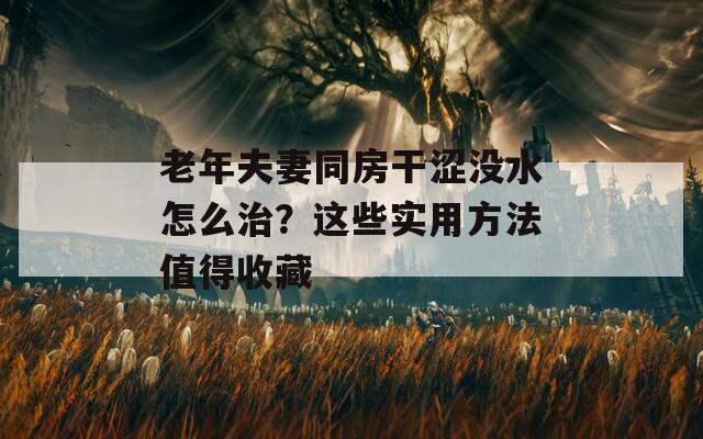 老年夫妻同房干涩没水怎么治？这些实用方法值得收藏