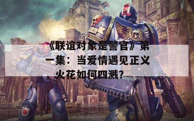 《联谊对象是警官》第一集：当爱情遇见正义，火花如何四溅？