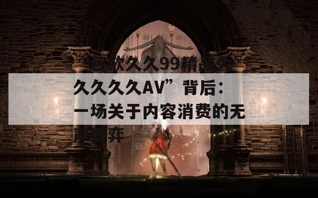 “色欲久久99精品久久久久久AV”背后：一场关于内容消费的无声博弈