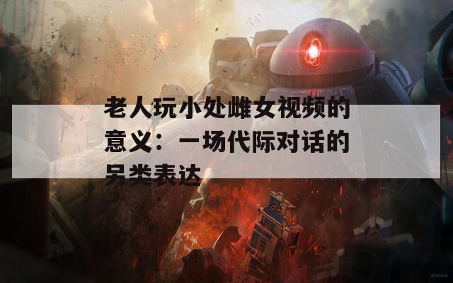 老人玩小处雌女视频的意义：一场代际对话的另类表达