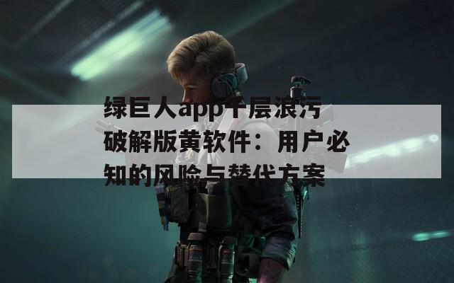绿巨人app千层浪污破解版黄软件：用户必知的风险与替代方案