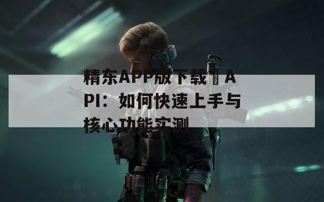 精东APP版下载汅API：如何快速上手与核心功能实测