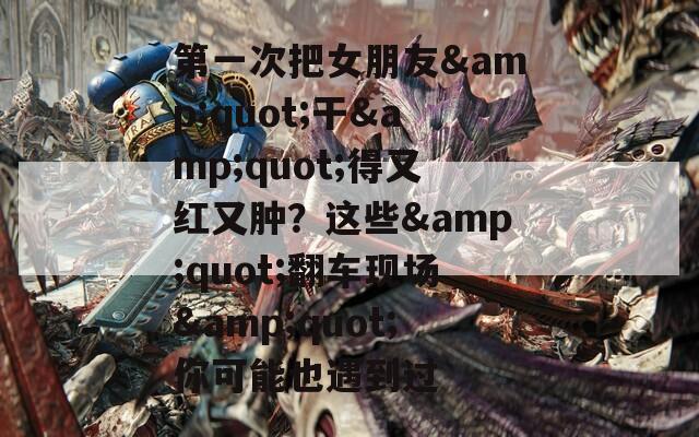 第一次把女朋友&quot;干&quot;得又红又肿？这些&quot;翻车现场&quot;你可能也遇到过