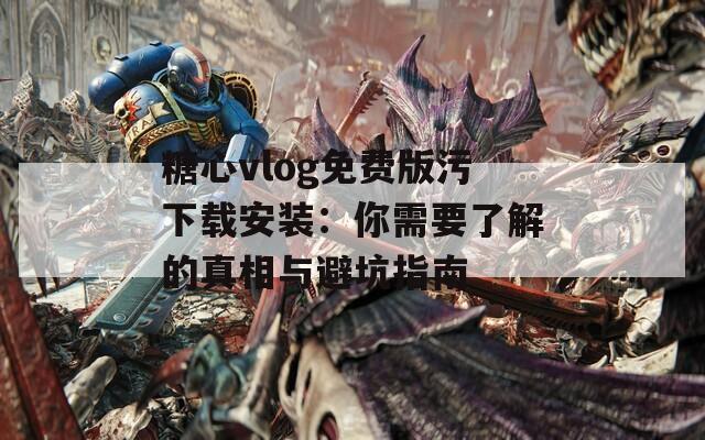 糖心vlog免费版污下载安装：你需要了解的真相与避坑指南