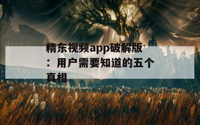 精东视频app破解版：用户需要知道的五个真相