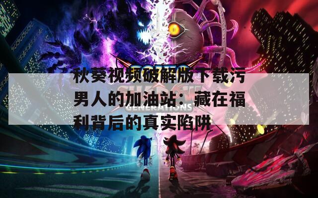 秋葵视频破解版下载污男人的加油站：藏在福利背后的真实陷阱