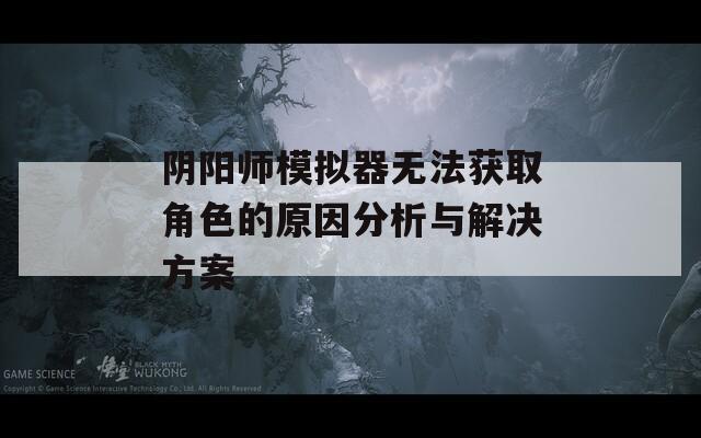 阴阳师模拟器无法获取角色的原因分析与解决方案