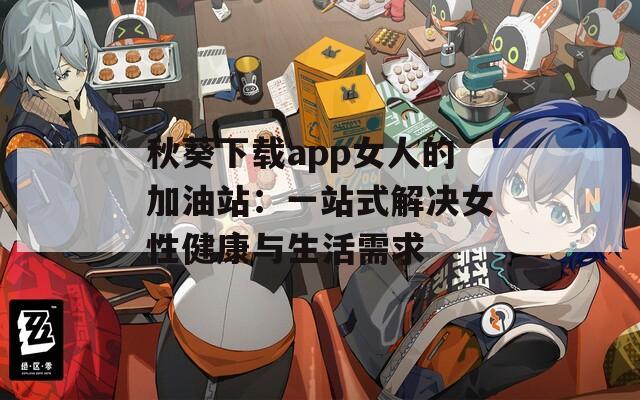 秋葵下载app女人的加油站：一站式解决女性健康与生活需求