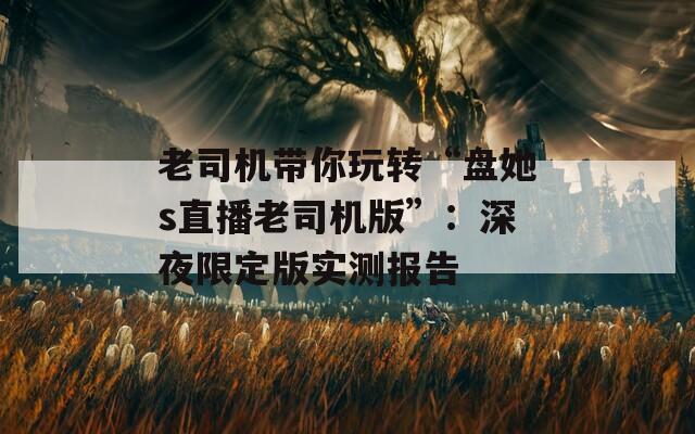 老司机带你玩转“盘她s直播老司机版”：深夜限定版实测报告