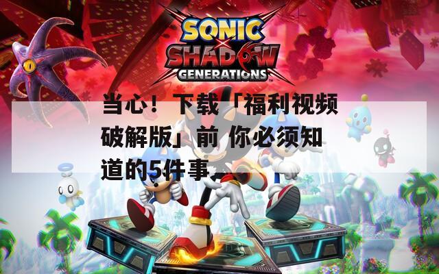 当心！下载「福利视频破解版」前 你必须知道的5件事