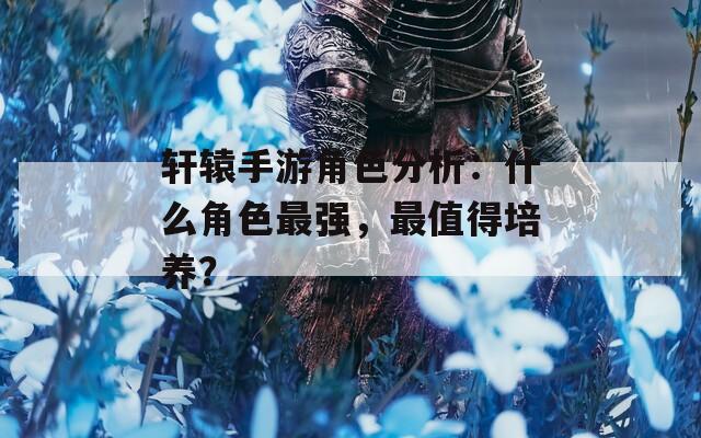 轩辕手游角色分析：什么角色最强，最值得培养？