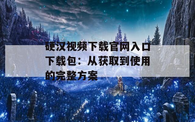 硬汉视频下载官网入口下载包：从获取到使用的完整方案