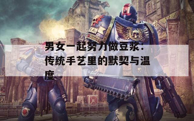 男女一起努力做豆浆：传统手艺里的默契与温度