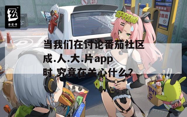 当我们在讨论番茄社区成.人.大.片app时 究竟在关心什么？