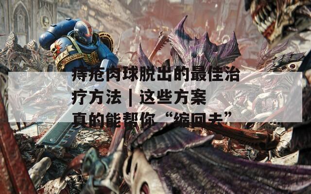 痔疮肉球脱出的最佳治疗方法 | 这些方案真的能帮你“缩回去”
