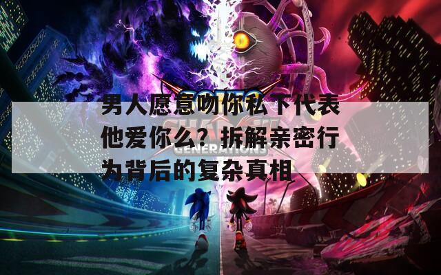 男人愿意吻你私下代表他爱你么？拆解亲密行为背后的复杂真相